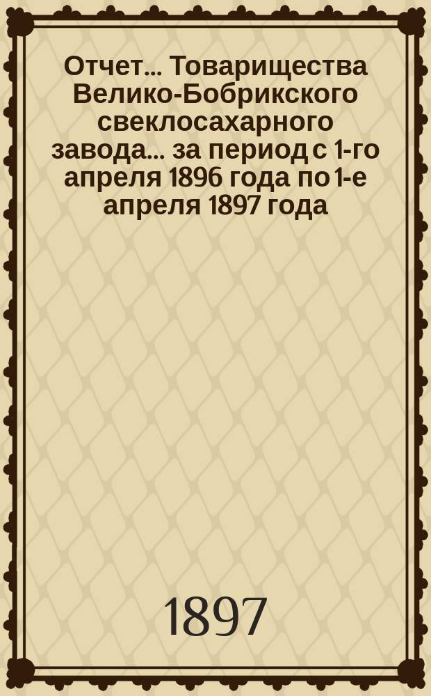 Отчет... Товарищества Велико-Бобрикского свеклосахарного завода... ... за период с 1-го апреля 1896 года по 1-е апреля 1897 года