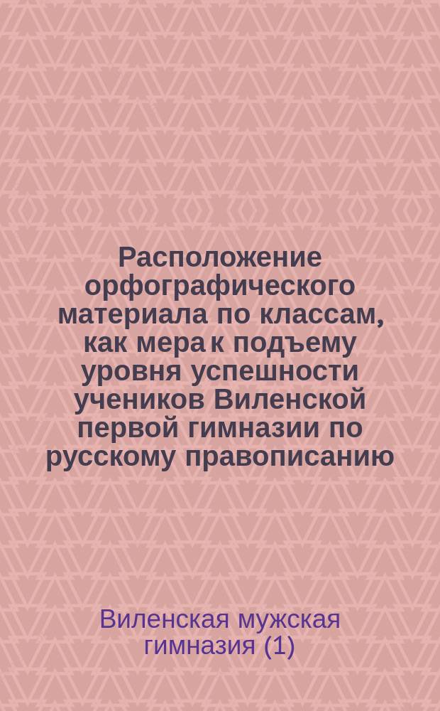 Расположение орфографического материала по классам, как мера к подъему уровня успешности учеников Виленской первой гимназии по русскому правописанию, выработанная в Комиссии из преподавателей русского яз. в 1895 году