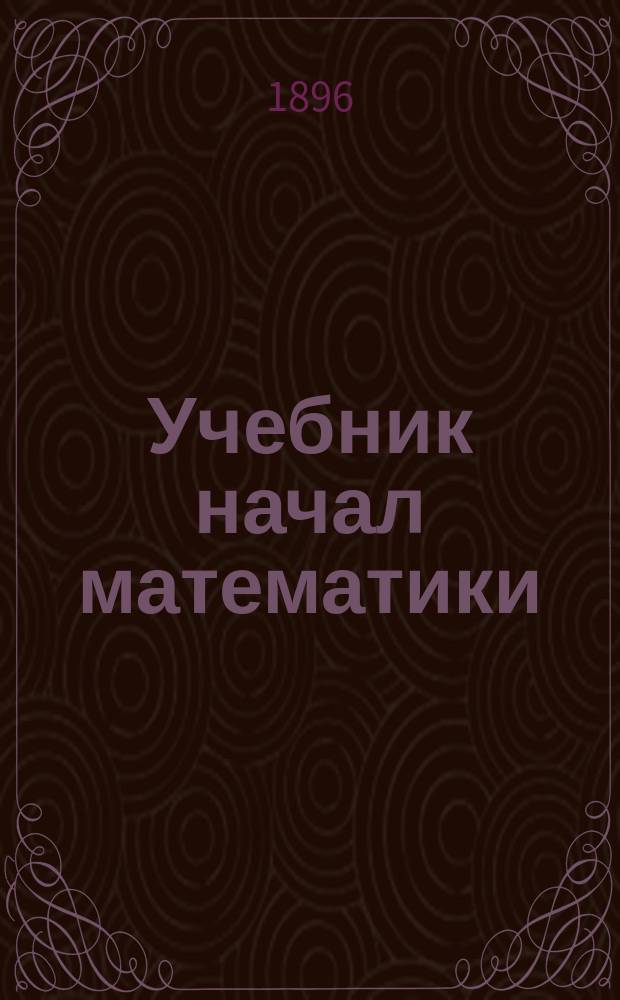 Учебник начал математики : Сост. по министер. прогр. для средне-учеб. заведений А.Н. Воробьевым, преп. математики в Сарапул. Алексеев. реал. уч-ще и Сарапул. жен. гимназии. Ч. 1-2
