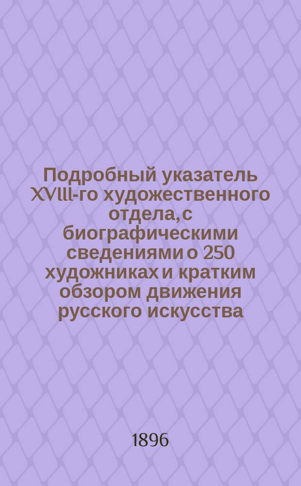 Подробный указатель XVIII-го художественного отдела, с биографическими сведениями о 250 художниках и кратким обзором движения русского искусства