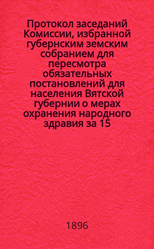 Протокол заседаний Комиссии, избранной губернским земским собранием для пересмотра обязательных постановлений для населения Вятской губернии о мерах охранения народного здравия за 15, 16, 17, 19, 20, 25, 27 и 28 ноября 1896 г.