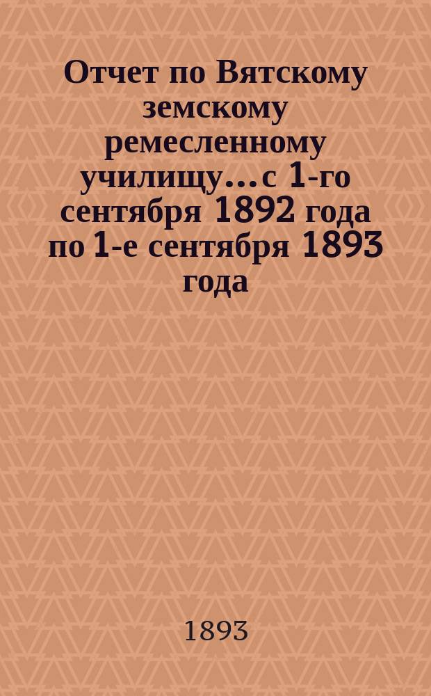 Отчет по Вятскому земскому ремесленному училищу... с 1-го сентября 1892 года по 1-е сентября 1893 года