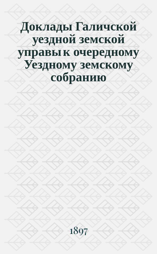 Доклады Галичской уездной земской управы к очередному Уездному земскому собранию... сессии 1897 года : Сессии 1897 года [и смета и раскладки на 1898 г.]