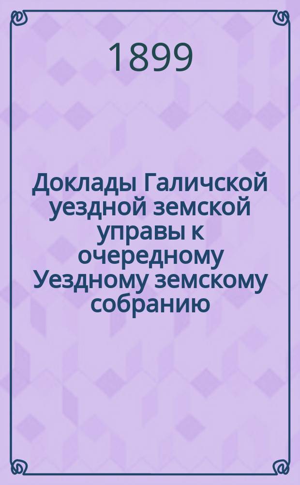 Доклады Галичской уездной земской управы к очередному Уездному земскому собранию... 1899 года