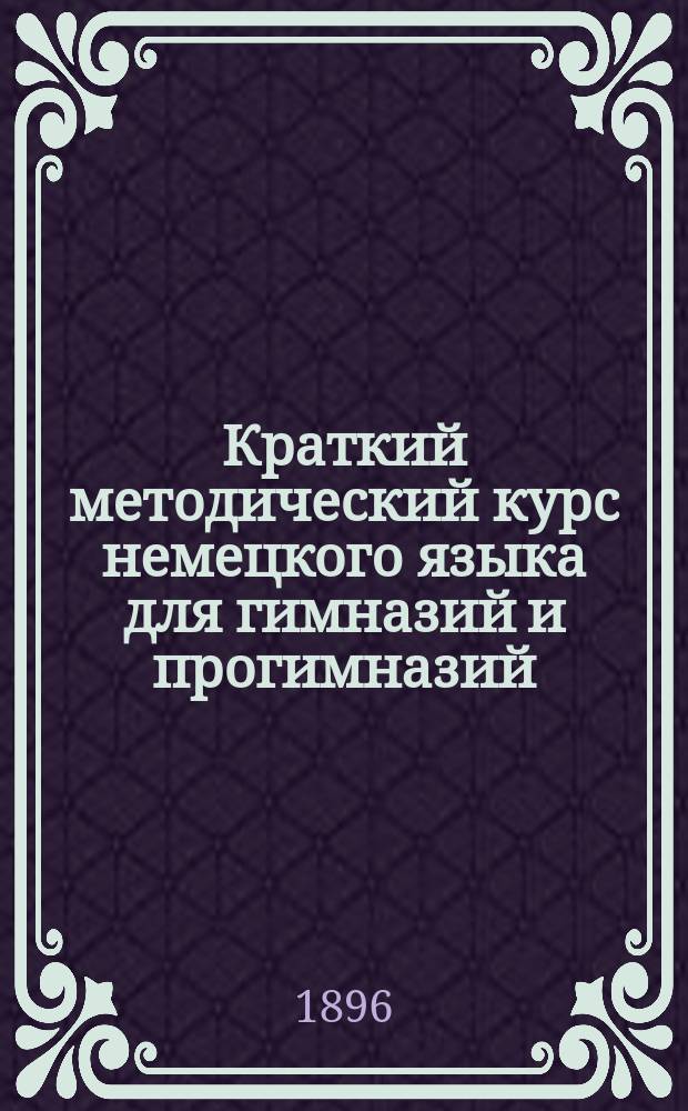 Краткий методический курс немецкого языка для гимназий и прогимназий : Согласно прогр. учеб. предметов, утв. г. министром нар. прос. 20 июля 1890 г. Ч. 1