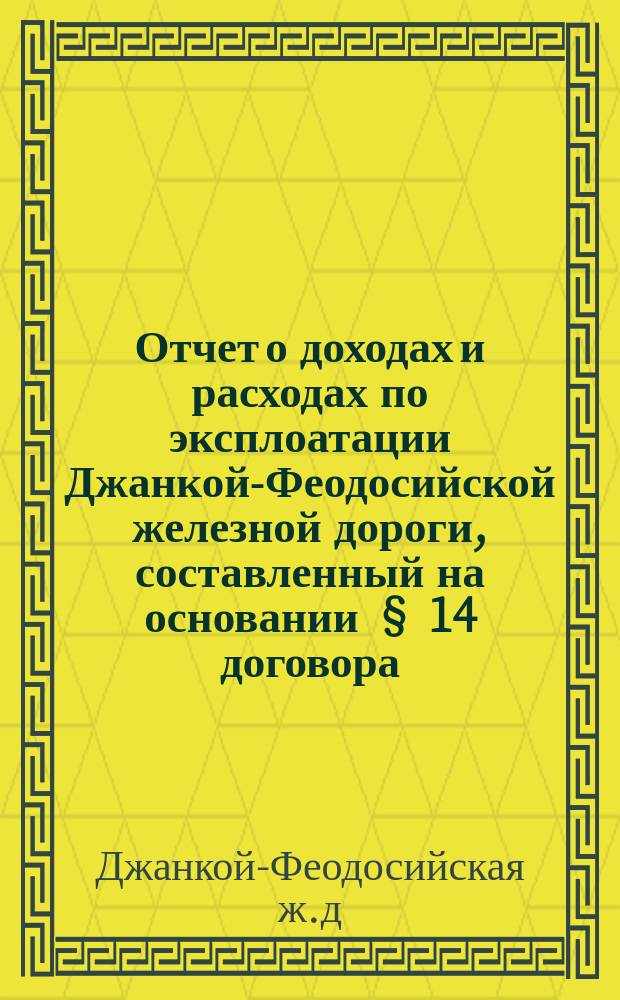 Отчет о доходах и расходах по эксплоатации Джанкой-Феодосийской железной дороги, составленный на основании § 14 договора, заключенного Временным управлением казенных железных дорог с бывшим обществом Лозово-Севастопольской ж. д. от 7 февраля 1892 года...