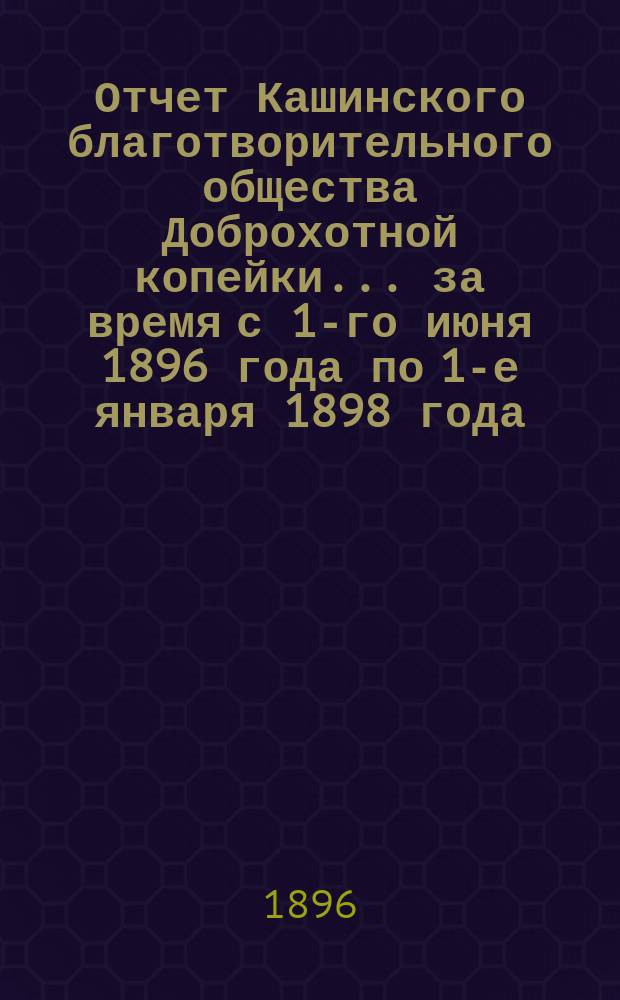Отчет Кашинского благотворительного общества Доброхотной копейки... за время с 1-го июня 1896 года по 1-е января 1898 года