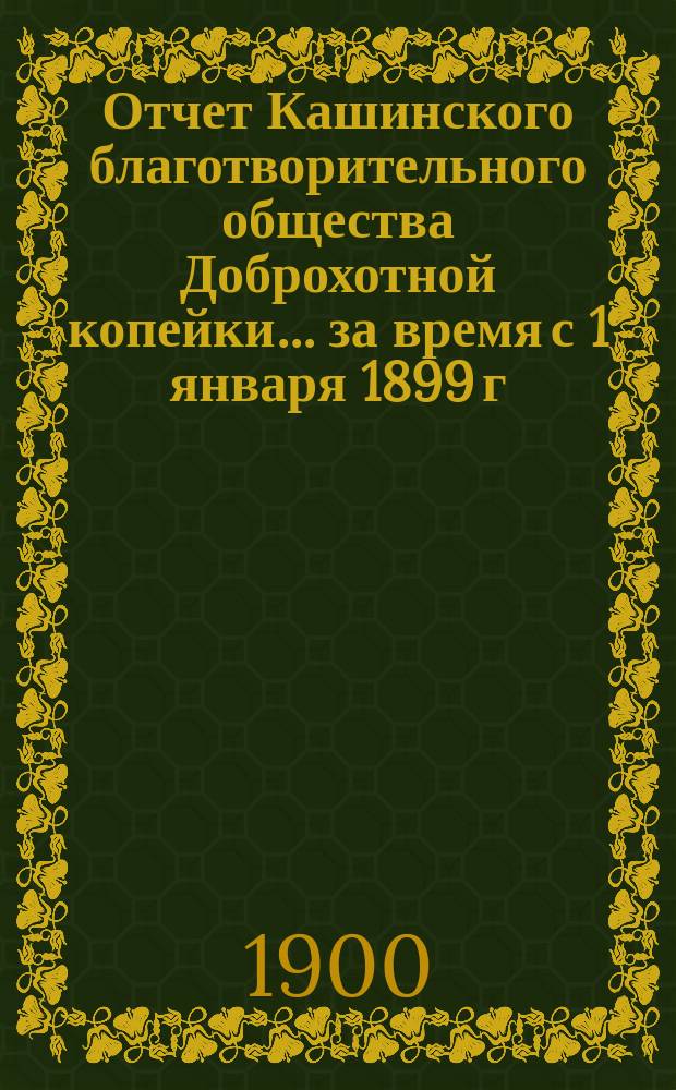 Отчет Кашинского благотворительного общества Доброхотной копейки... за время с 1 января 1899 г. по 1-е января 1900 года