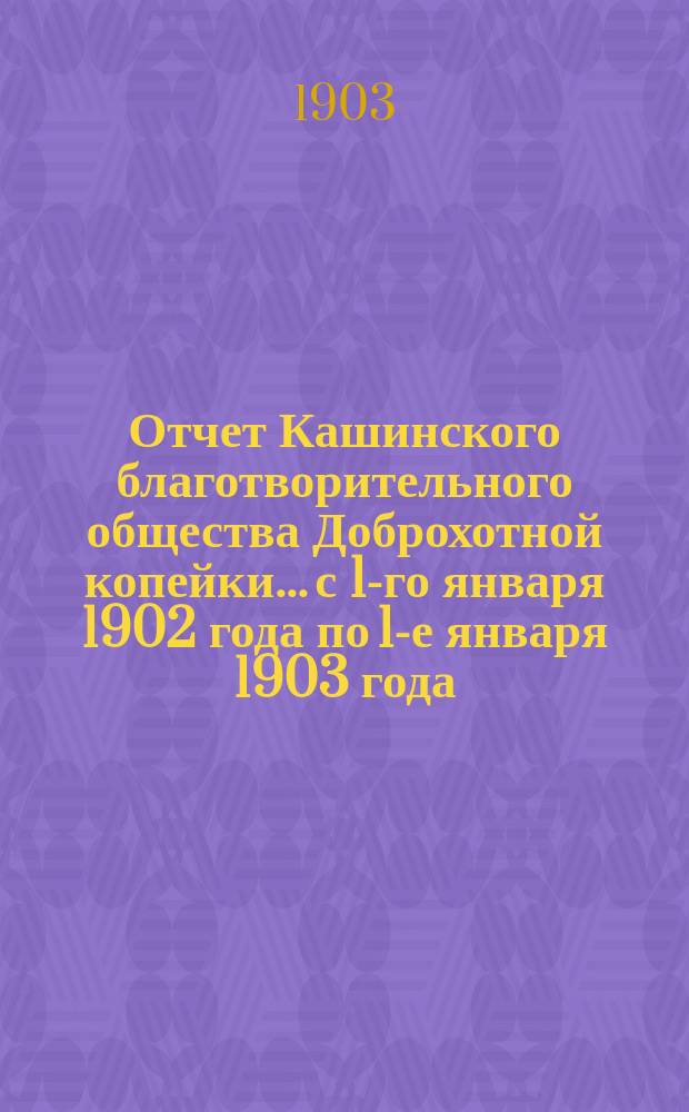 Отчет Кашинского благотворительного общества Доброхотной копейки... с 1-го января 1902 года по 1-е января 1903 года