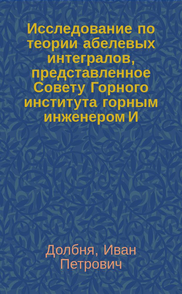 Исследование по теории абелевых интегралов, представленное Совету Горного института горным инженером И. Долбня