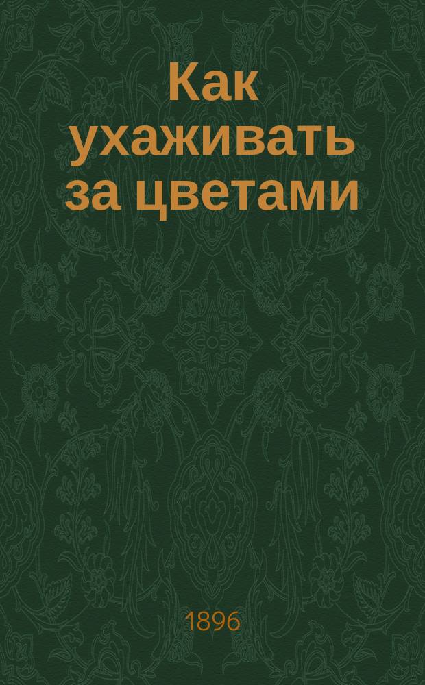 Как ухаживать за цветами : Правила для ухода за цветами и вообще за всеми культур. растениями, разводимыми в комнатах и на вольн. воздухе