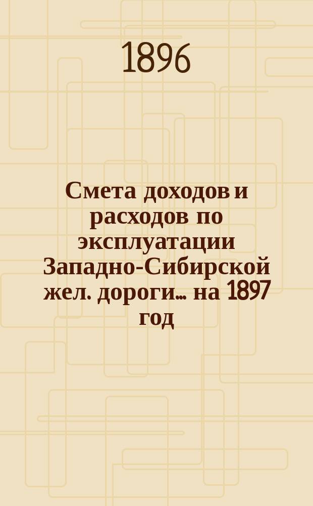 Смета доходов и расходов по эксплуатации Западно-Сибирской жел. дороги... ... на 1897 год