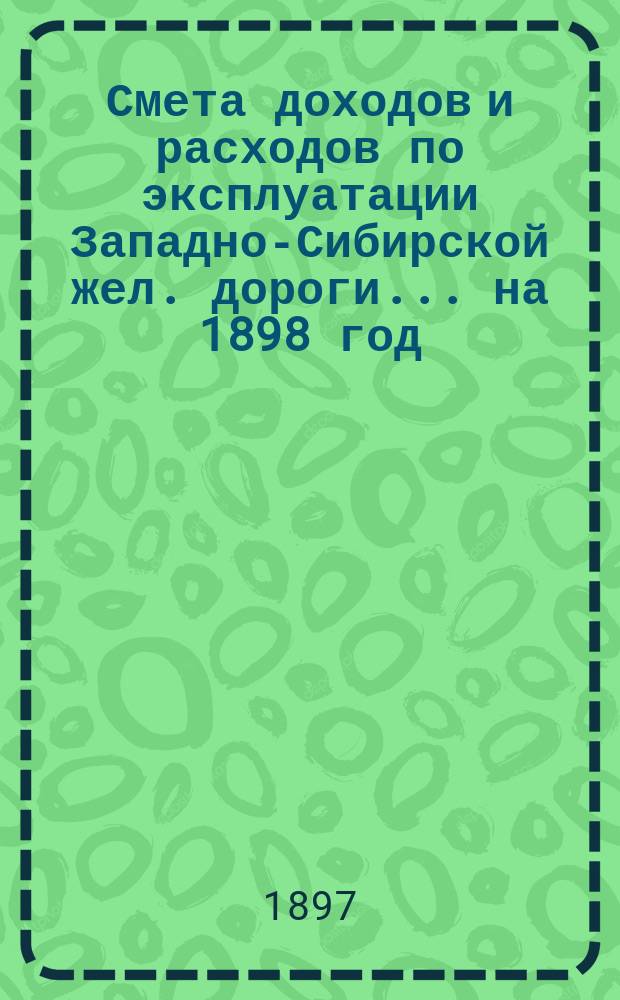 Смета доходов и расходов по эксплуатации Западно-Сибирской жел. дороги... ... на 1898 год