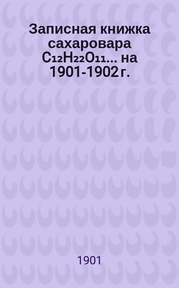 Записная книжка сахаровара C₁₂H₂₂O₁₁. ... на 1901-1902 г.