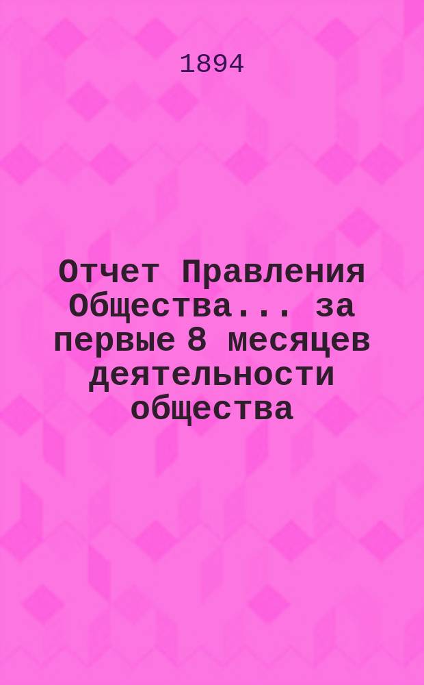 Отчет Правления Общества... за первые 8 месяцев деятельности общества : за первые 8 месяцев деятельности общества, с 25-го апр. 1893 года по 1-е янв. 1894 года