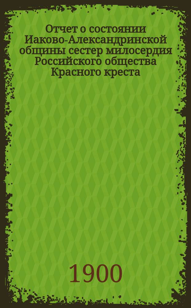 Отчет о состоянии Иаково-Александринской общины сестер милосердия Российского общества Красного креста... ... за 1899 год