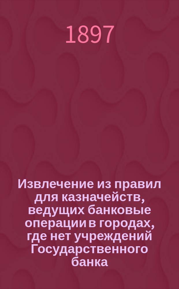 !Извлечение из правил для казначейств, ведущих банковые операции в городах, где нет учреждений Государственного банка : (Доп. к Инструкции казначействам, изд. 1879 г.)