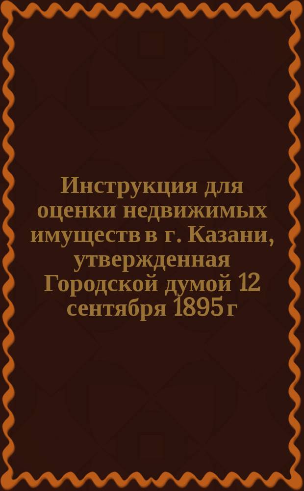Инструкция для оценки недвижимых имуществ в г. Казани, утвержденная Городской думой 12 сентября 1895 г., с дополнениями и изменениями, утвержденными Думой 28 мая 1899 г.