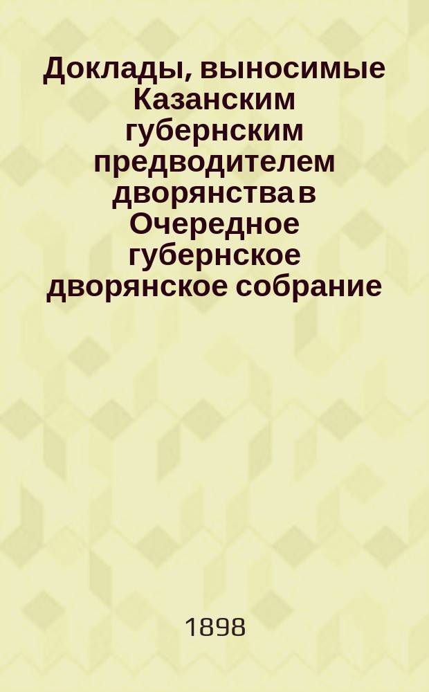 Доклады, выносимые Казанским губернским предводителем дворянства в Очередное губернское дворянское собрание, имеющее быть... в декабре 1898 года