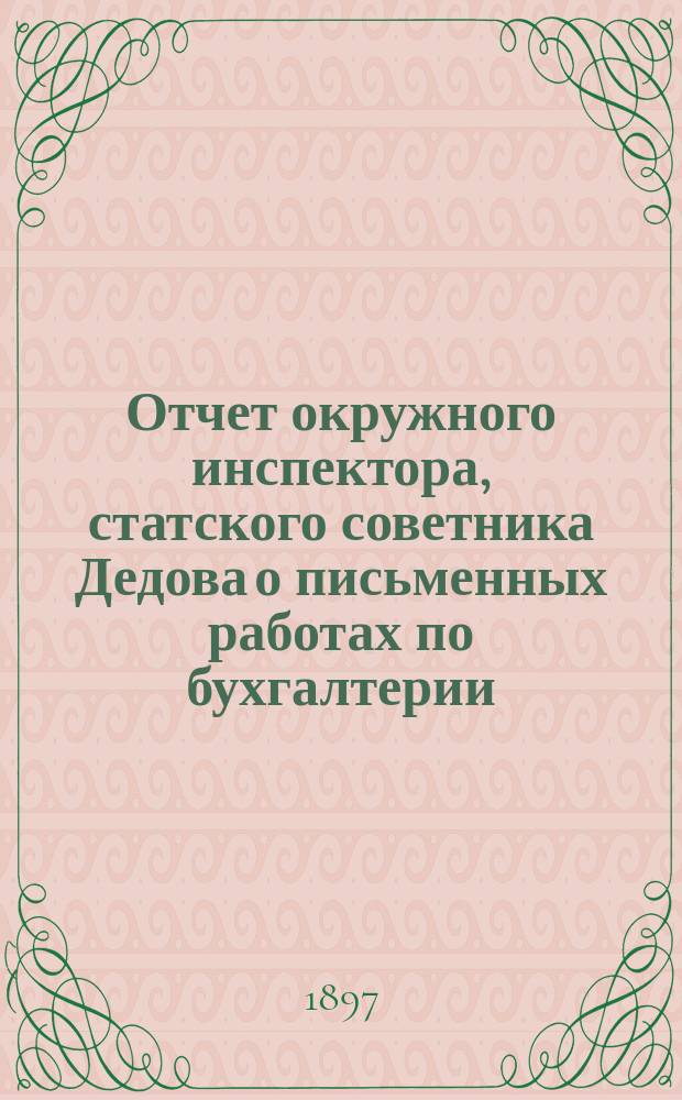 Отчет окружного инспектора, статского советника Дедова о письменных работах по бухгалтерии, исполненных учениками VI класса Коммерческого отделения на окончательных испытаниях в четырех реальных училищах Казанского учебного округа... ... в 1896 году