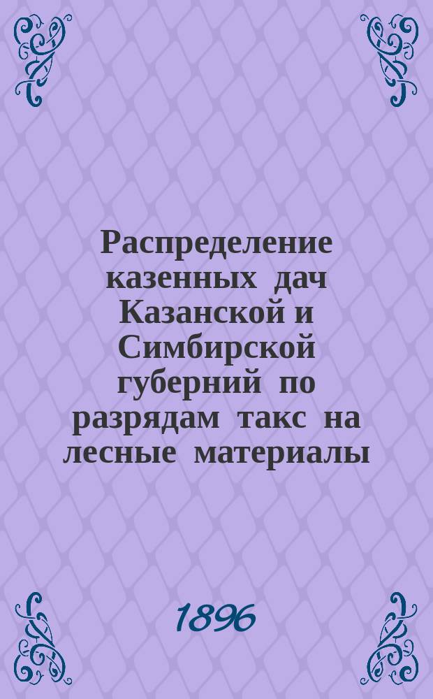 Распределение казенных дач Казанской и Симбирской губерний по разрядам такс на лесные материалы, утвержденных предписанием Лесного деп. от 13 дек. 1895 г. за № 28810 : Утв. Казанским упр. гос. имущества 16 дек. 1896 г