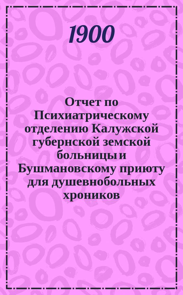 Отчет по Психиатрическому отделению Калужской губернской земской больницы и Бушмановскому приюту для душевнобольных хроников... за 1899 год