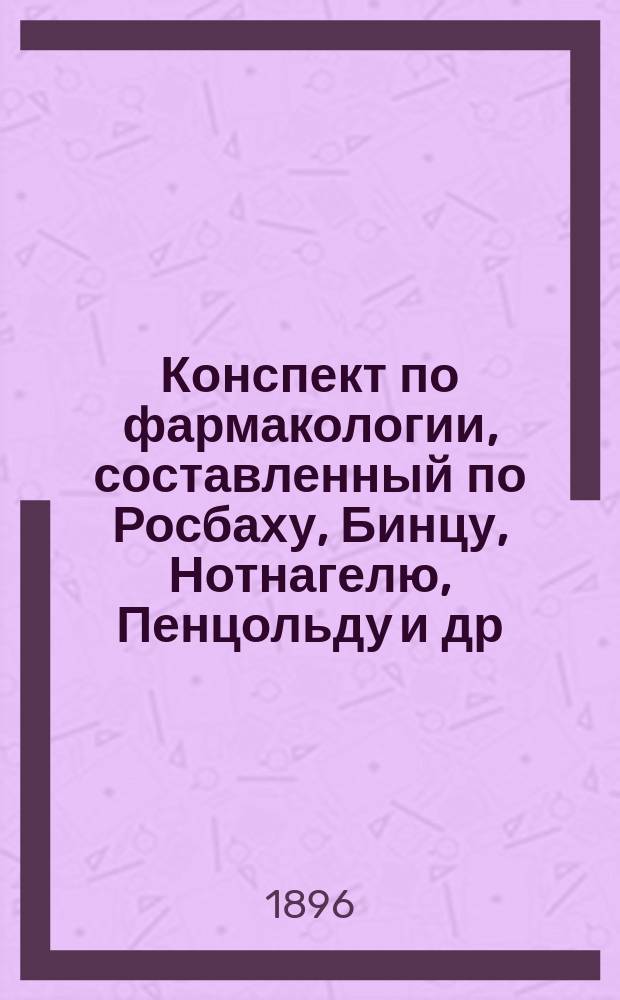 Конспект по фармакологии, составленный по Росбаху, Бинцу, Нотнагелю, Пенцольду и др. : Согласно программе Мед. испытат. комис