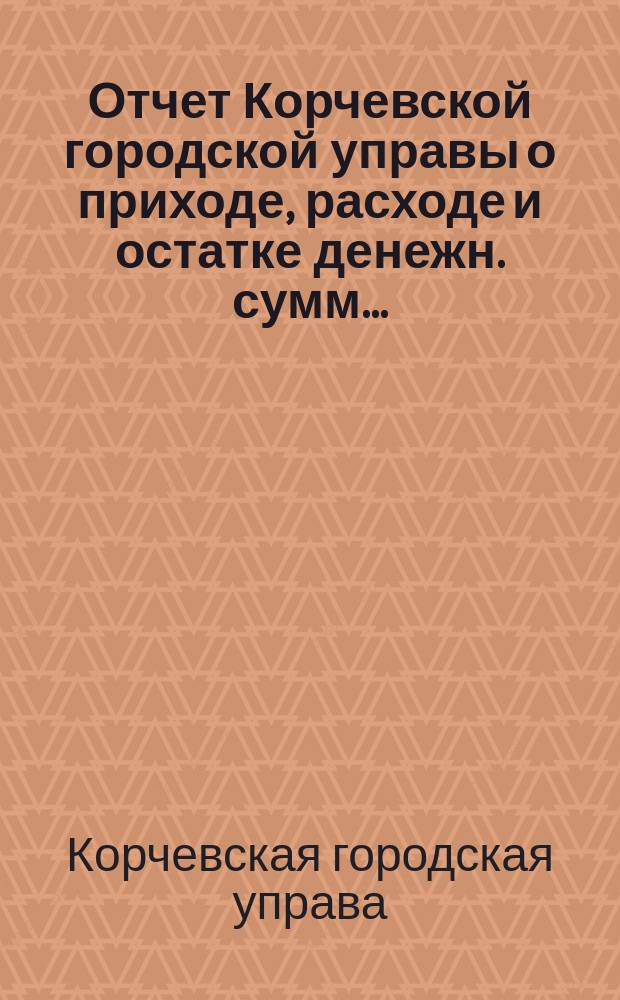 Отчет Корчевской городской управы о приходе, расходе и остатке денежн. сумм...