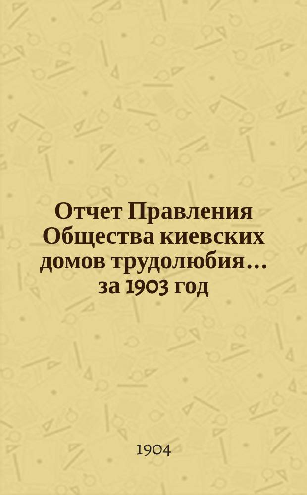 Отчет Правления Общества киевских домов трудолюбия... ... за 1903 год