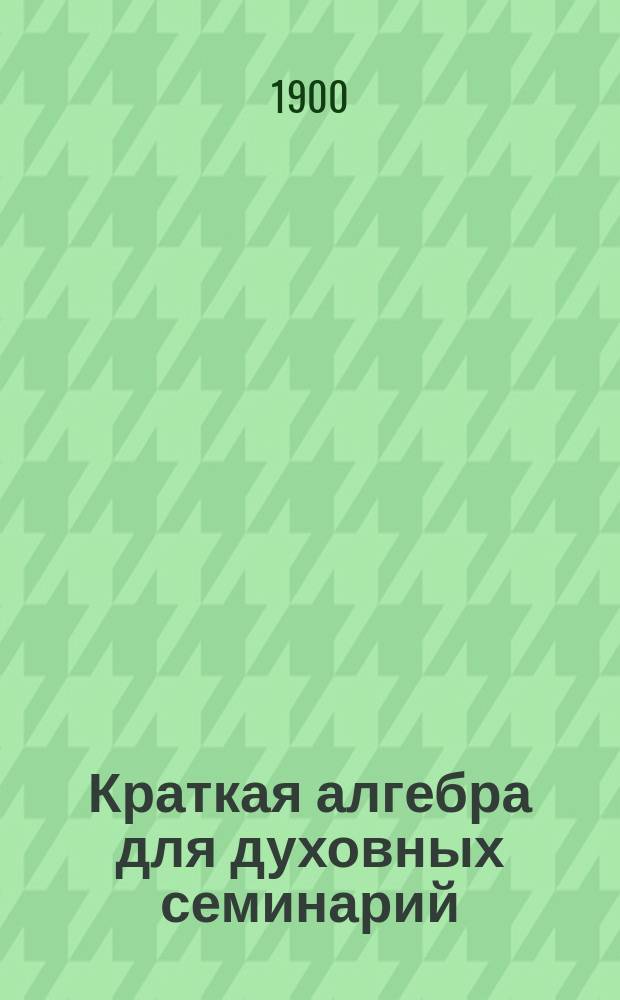 ... Краткая алгебра для духовных семинарий : Со многими примерами и упражнениями