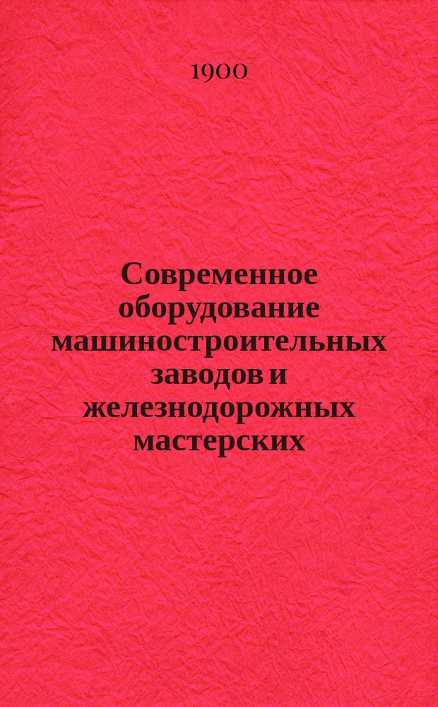 Современное оборудование машиностроительных заводов и железнодорожных мастерских : На основании личного осмотра более ста двадцати пяти заграничных заводов