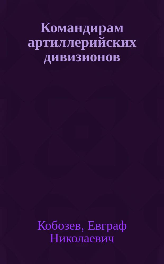 Командирам артиллерийских дивизионов : для занятий по пристрелке в составе дивизиона : предложение полк. Кобозева