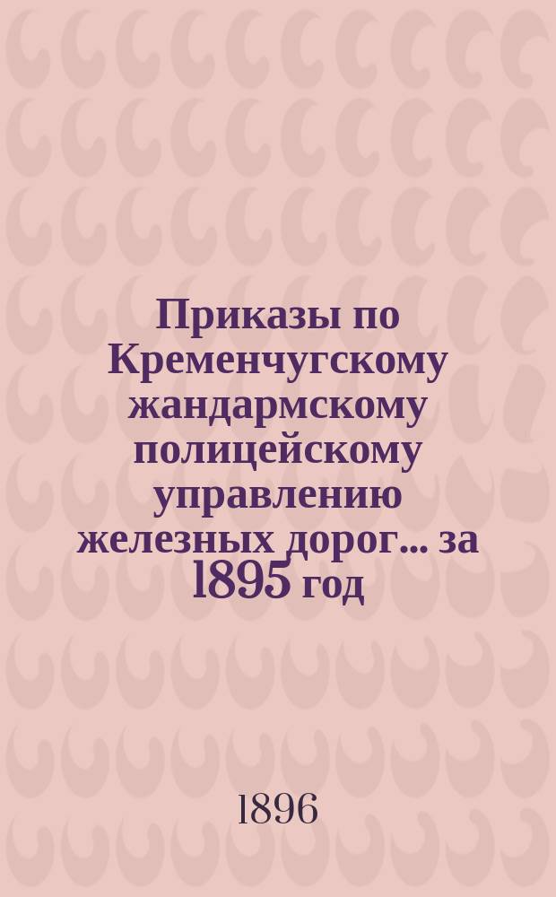 Приказы по Кременчугскому жандармскому полицейскому управлению железных дорог... ... за 1895 год