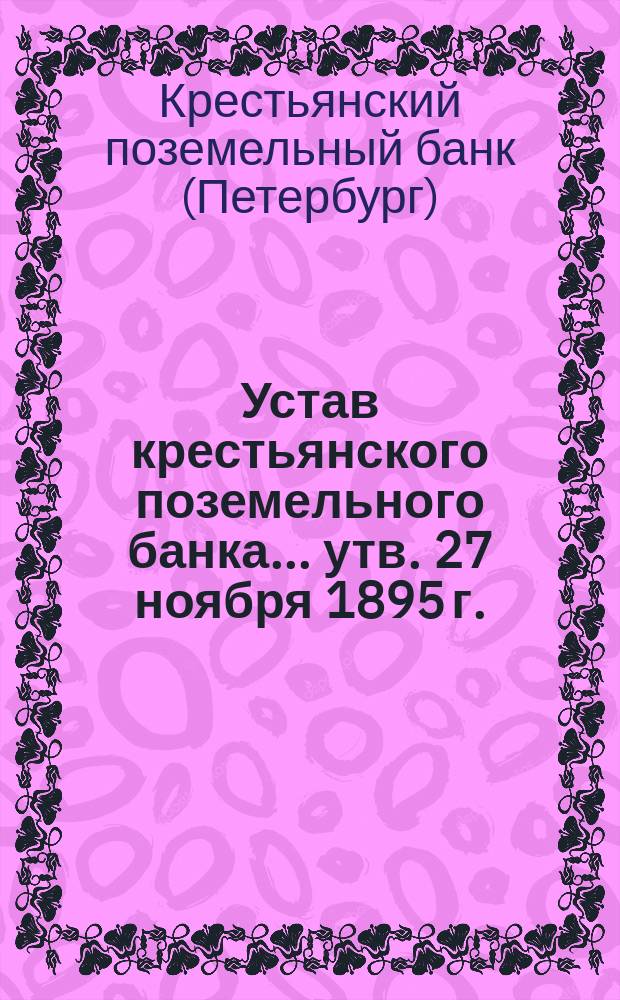 Устав крестьянского поземельного банка... [утв. 27 ноября 1895 г.] : С прил. узаконений, последовавших по Банку после издания Устава