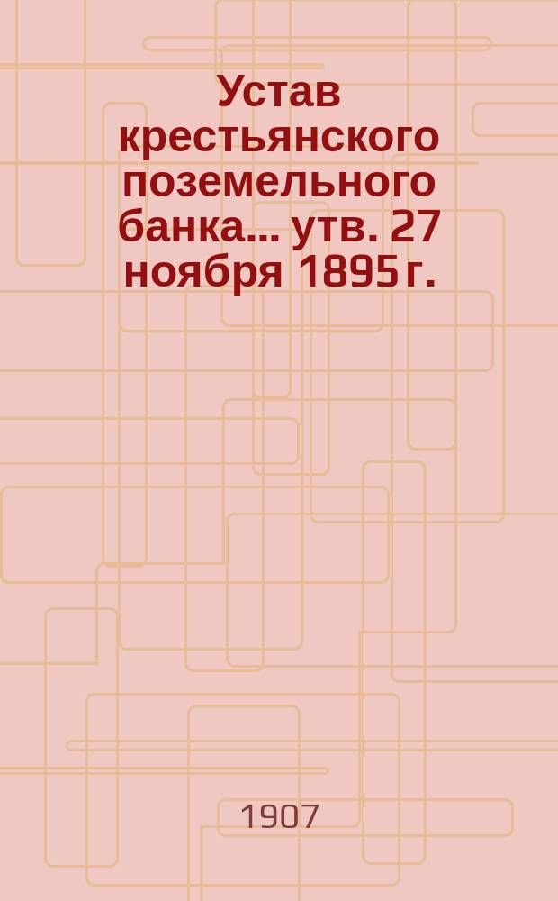 Устав крестьянского поземельного банка... [утв. 27 ноября 1895 г.] : С прил. узаконений, последовавших по Банку после издания Устава