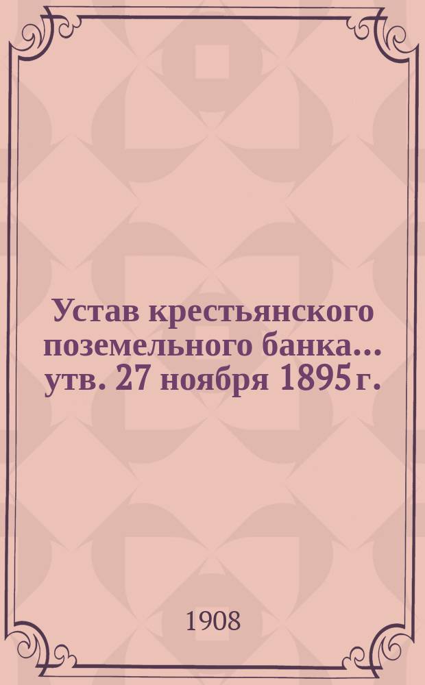 Устав крестьянского поземельного банка... [утв. 27 ноября 1895 г.] : С прил. узаконений, последовавших по Банку после издания Продолж. 1906 г. Уст. Кред