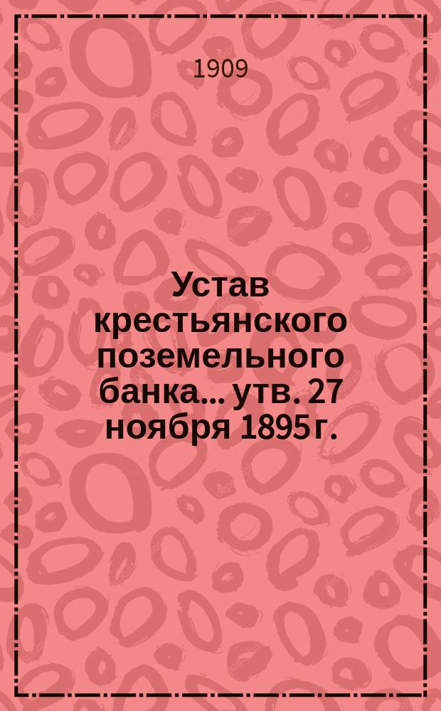 Устав крестьянского поземельного банка... [утв. 27 ноября 1895 г.] : С прил. узаконений, последовавших по Банку после издания Продолж. 1906 г. Уст. Кред