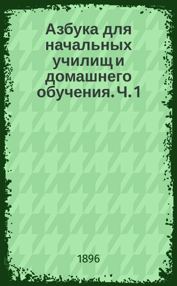 Азбука для начальных училищ и домашнего обучения. Ч. 1 : Обучение чтению