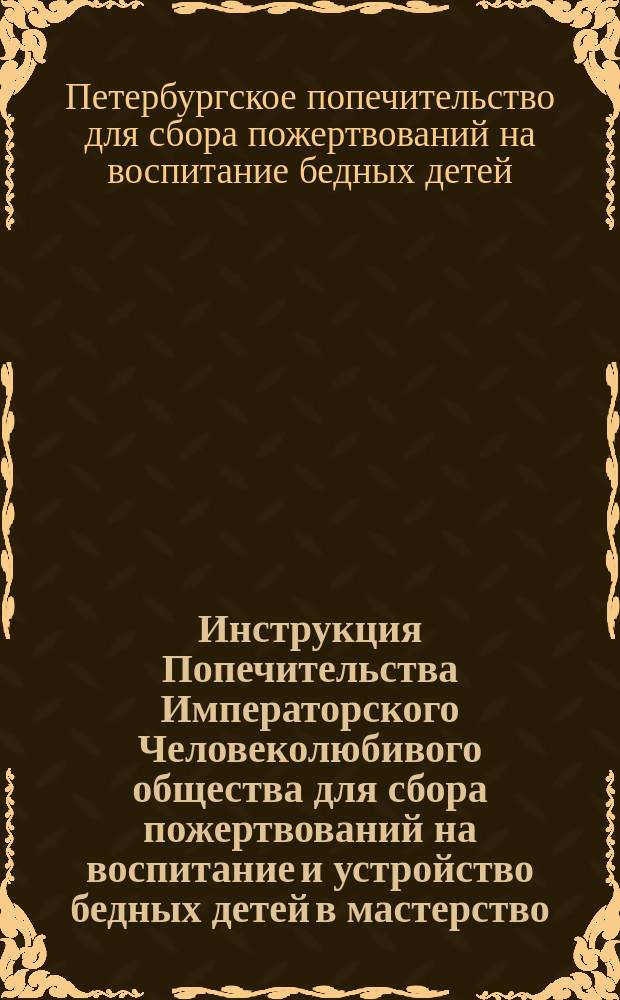 Инструкция Попечительства Императорского Человеколюбивого общества для сбора пожертвований на воспитание и устройство бедных детей в мастерство : По Отд. сбора вещей : Утв. 20 окт. 1889 г.