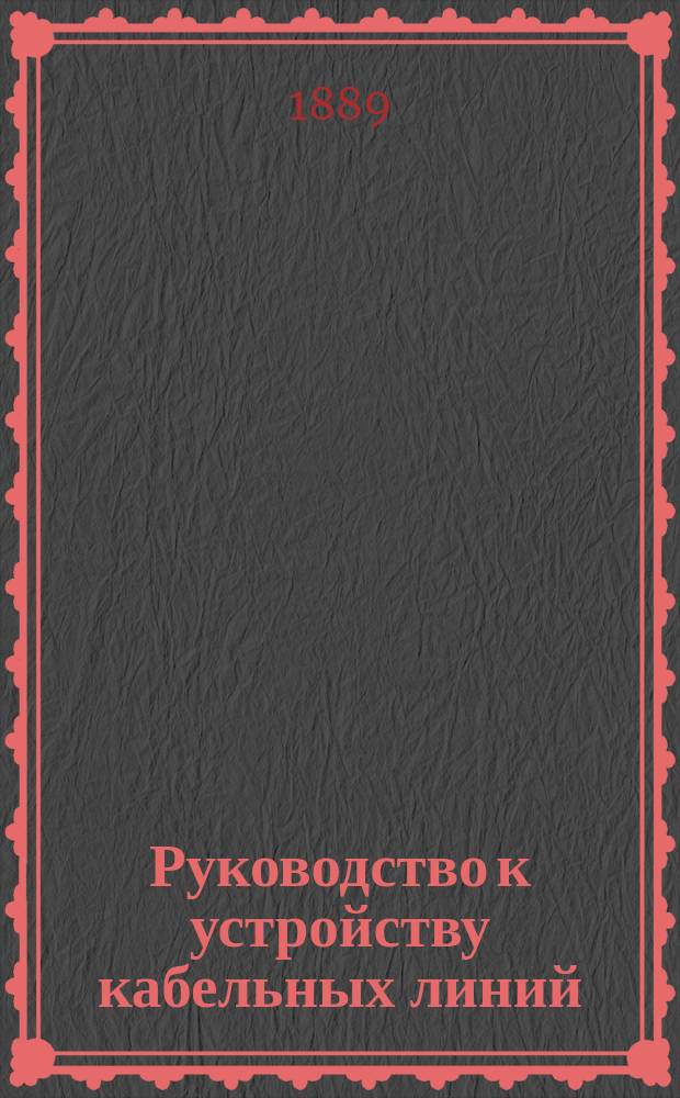 Руководство к устройству кабельных линий: подземные, воздушные, речные и морские кабели; электрические их условия и аппараты, действующие на кабельных линиях