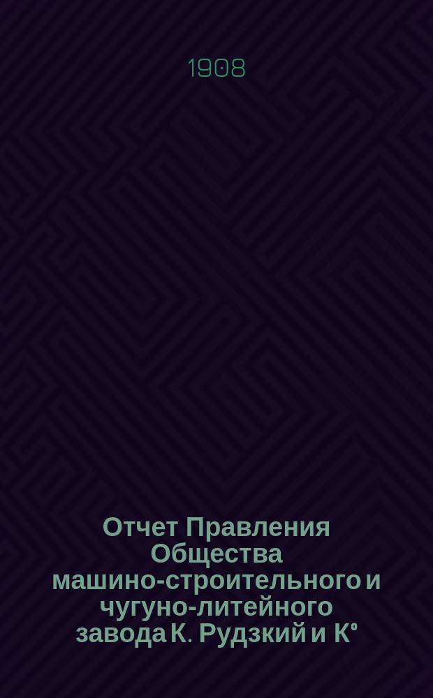 Отчет Правления Общества машино-строительного и чугуно-литейного завода К. Рудзкий и К&deg;... от 18 (31) октября 1906 г. по 18 (31) октября 1907 г.
