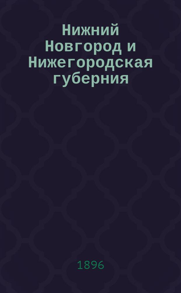 ...Нижний Новгород и Нижегородская губерния : Памят. книжка на 1896 г. и путеводитель по городу