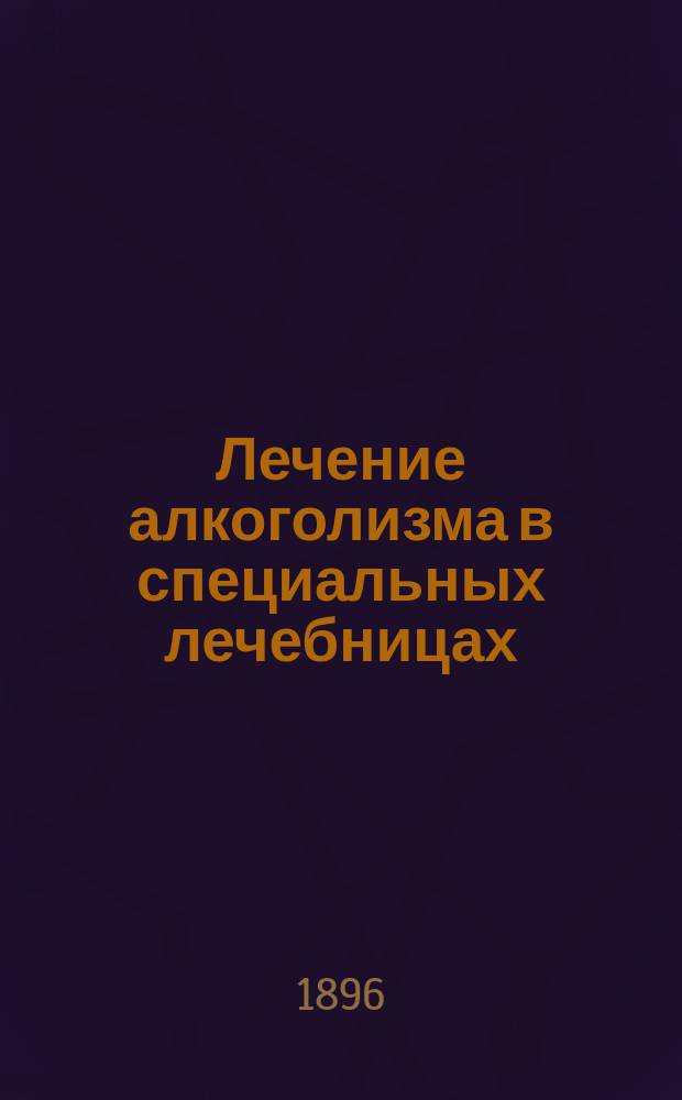 Лечение алкоголизма в специальных лечебницах : Отчет о посещении герм. и швейцар. лечебниц для злоупотребляющих спиртными напитками : Сообщ. 16 дек. 1894 г. в заседании О-ва невропатологов и психиатров в Москве