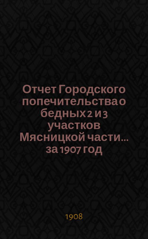 Отчет Городского попечительства о бедных 2 и 3 участков Мясницкой части... за 1907 год