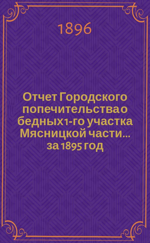 Отчет Городского попечительства о бедных 1-го участка Мясницкой части... за 1895 год (с 22-го декабря 1894 г. по 1-е января 1896 г.)