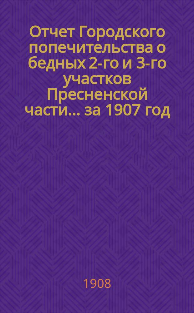 Отчет Городского попечительства о бедных 2-го и 3-го участков Пресненской части... за 1907 год