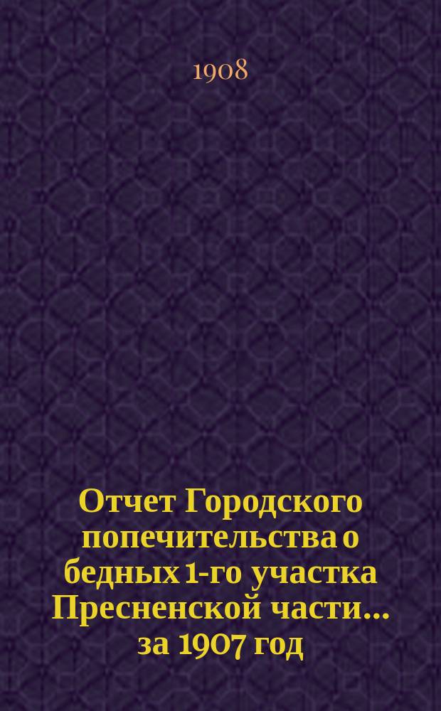 Отчет Городского попечительства о бедных 1-го участка Пресненской части... за 1907 год