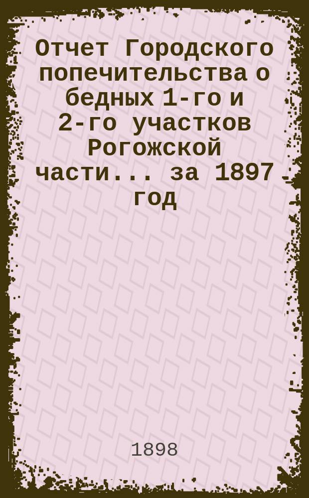 Отчет Городского попечительства о бедных 1-го и 2-го участков Рогожской части... за 1897 год
