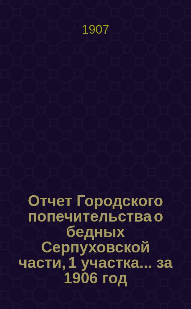 Отчет Городского попечительства о бедных Серпуховской части, 1 участка... за 1906 год