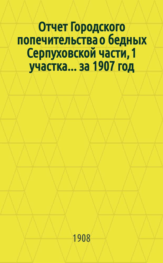 Отчет Городского попечительства о бедных Серпуховской части, 1 участка... за 1907 год